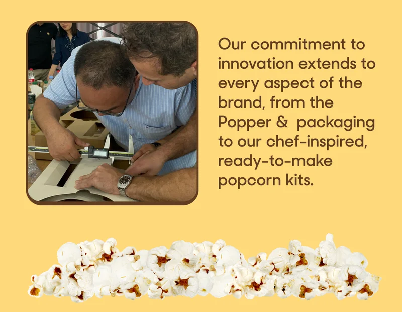 Our commitment to innovation extends to every aspect of the brand, from the Popper &  packaging to our chef-inspired, ready-to-make popcorn kits.