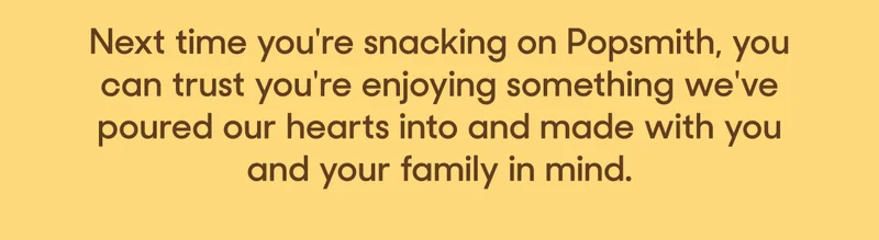 Next time you're snacking on Popsmith, you can trust you're enjoying something we've poured our hearts into and made with you and your family in mind.
