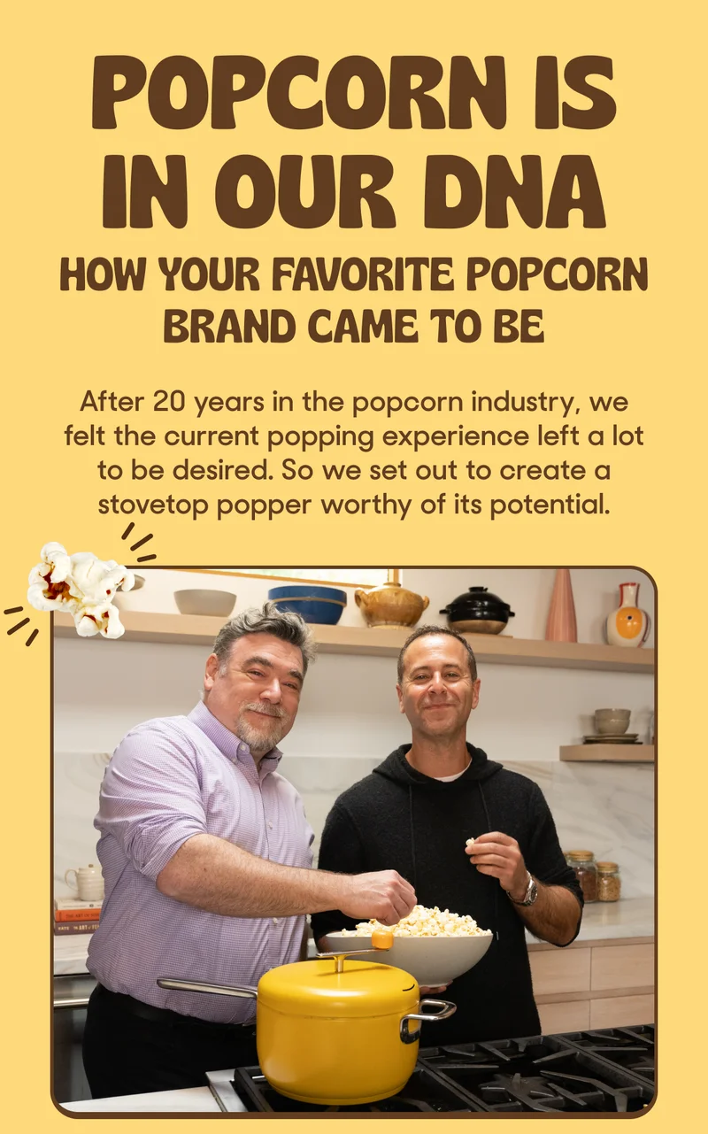 Popcorn is in our DNA: After 20 years in the popcorn industry, we felt the current popping experience left a lot to be desired. So we set out to create a stovetop popper worthy of its potential.