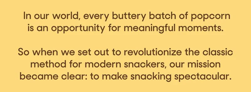 In our world, every buttery batch of popcorn is an opportunity for meaningful moments.  So when we set out to revolutionize the classic method for modern snackers, our mission became clear: to make snacking spectacular.