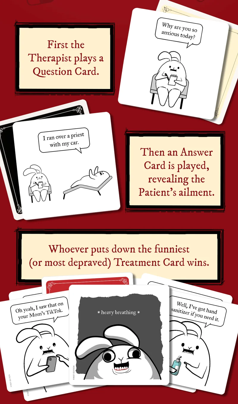 First the Therapist plays a Question Card. | "Why are you so anxious today?" | Then an Answer Card is played, revealing the Patient's ailment. | "I ran over a priest with my car." | Whoever puts down the funniest (or most depraved) Treatment Card wins. | "Oh yeah, I saw that on your Mom's Tiktok." | "*heavy breathing*" | "Well, I've got hand sanitizer if you need it. " |