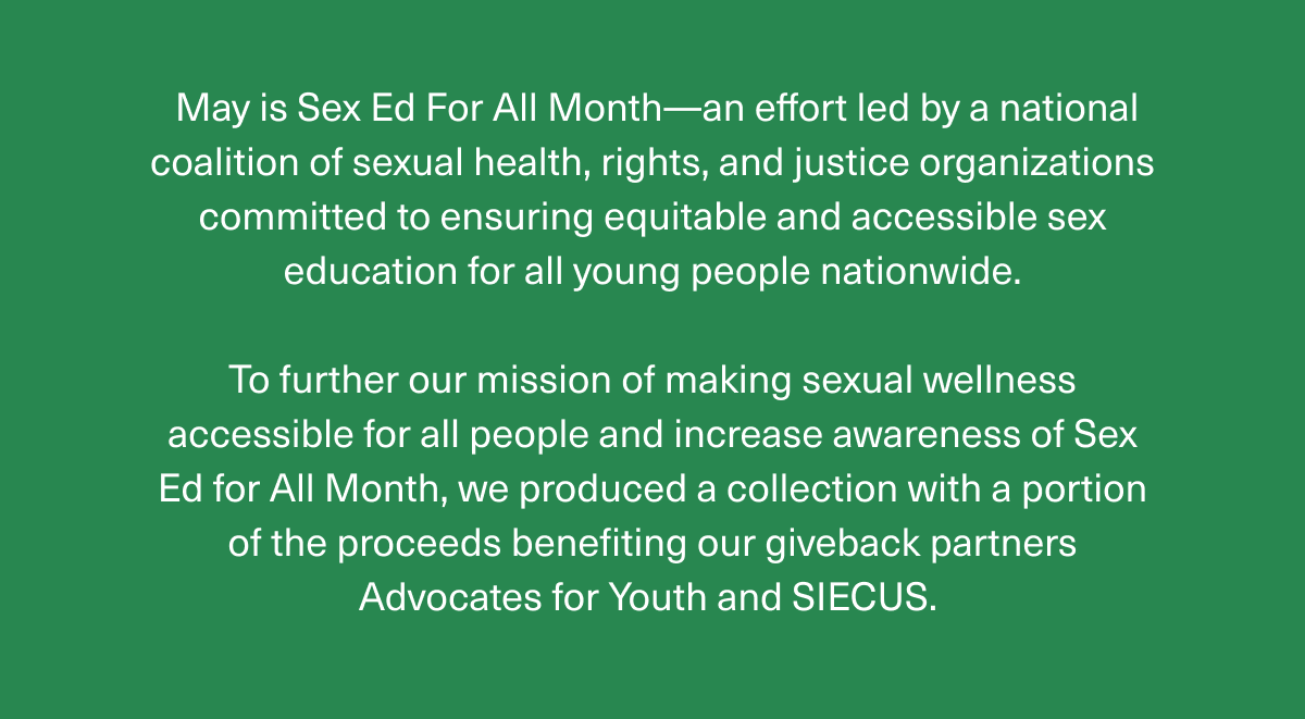 May is Sex Ed For All Month—an effort led by a national coalition of sexual health, rights, and justice organizations committed to ensuring equitable and accessible sex education for all young people nationwide. | To further our mission of making sexual wellness accessible for all people and increase awareness of Sex Ed for All Month, we produced a collection with a portion of the proceeds benefiting our giveback partners Advocates for Youth and SIECUS.
