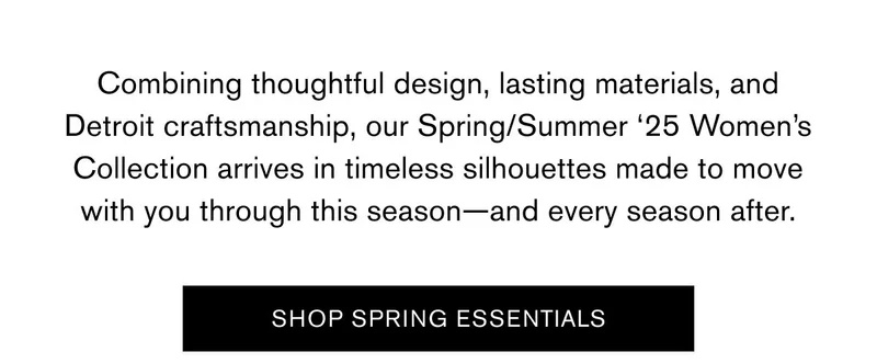 Combining thoughtful design, lasting materials, and Detroit craftsmanship, our Spring/Summer ‘25 Women’s Collection arrives in timeless silhouettes made to move with you through this season—and every season after. | SHOP SPRING ESSENTIALS