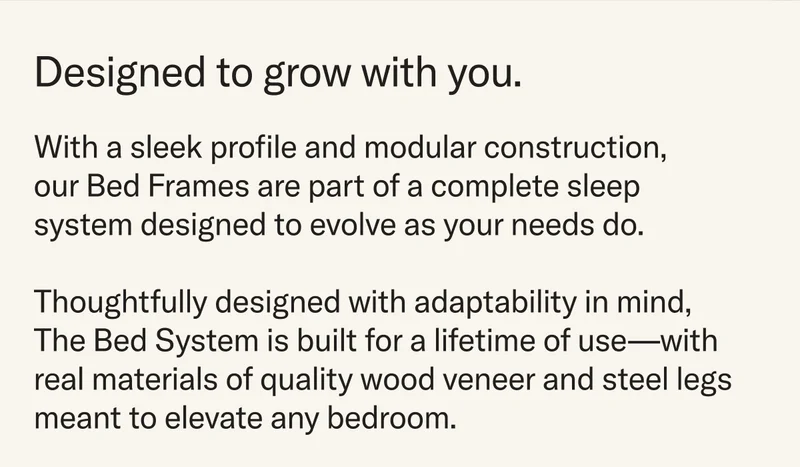 With a sleek profile and modular construction, our Bed Frames are part of a complete sleep system designed to evolve as your needs do. Thoughtfully designed with adaptability in mind, The Bed System is built for a lifetime of use—with real materials of quality wood veneer and steel legs meant to elevate any bedroom.