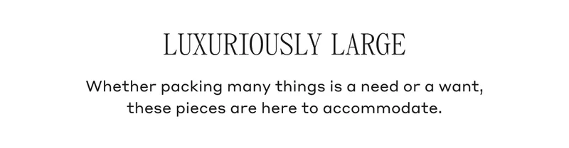 LUXURIOUSLY LARGE Whether packing many things is a need or a want, these pieces are here to accommodate.