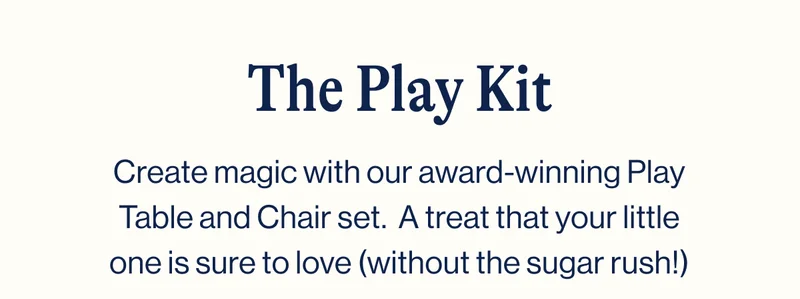 The Play Kit- Create magic with our award-winning Play Table and Chair set.  A treat that your little one is sure to love (without the sugar rush!)