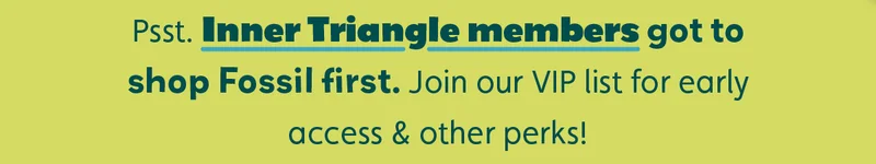 Psst. Inner Triangle members got to shop Fossil first. Join our VIP list for early access & other perks!