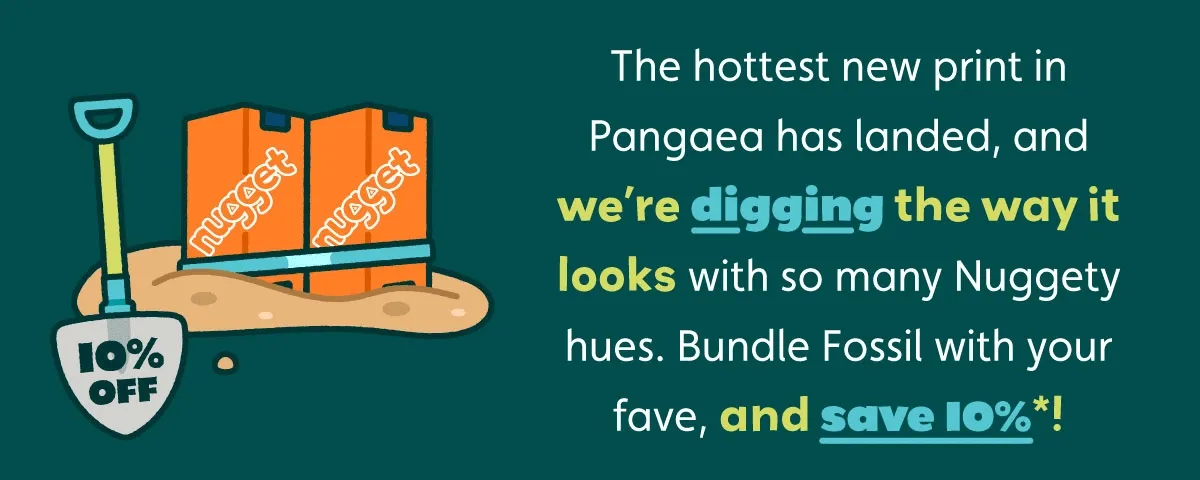 The hottest new print in Pangaea has landed, and we’re digging the way it looks with so many Nuggety hues. Bundle Fossil with your fave, and save 10%*!
