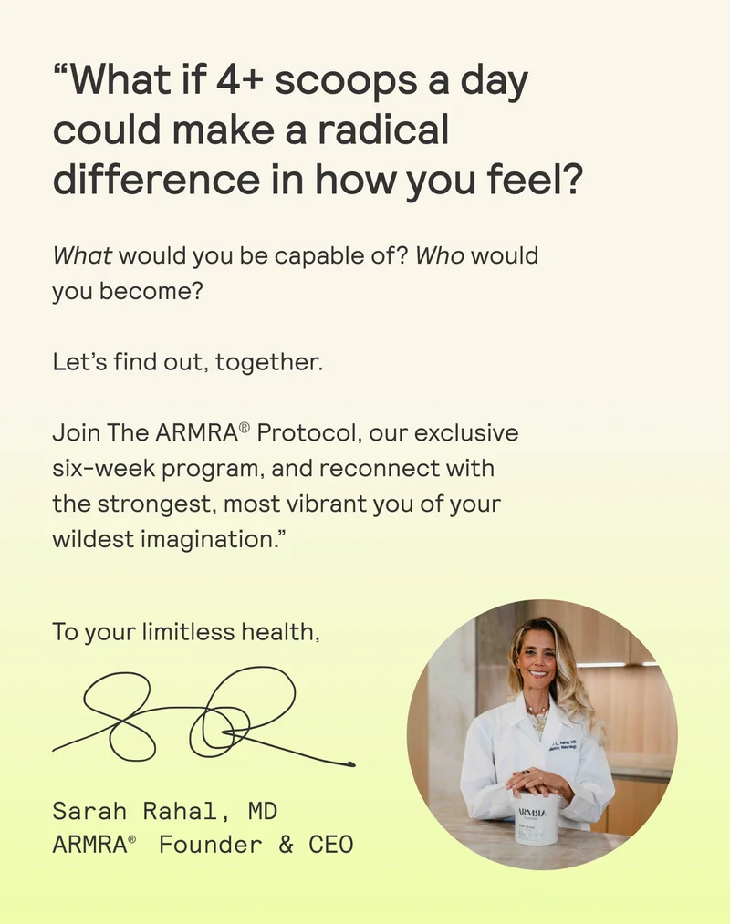 “What if 4+ scoops a day could make a radical difference in how you feel? What would you be capable of?  Who would you become?  Let's find out, together.  Join The ARMRA® Protocol, our exclusive six-week program, and reconnect with the strongest, most vibrant you of your wildest imagination.”