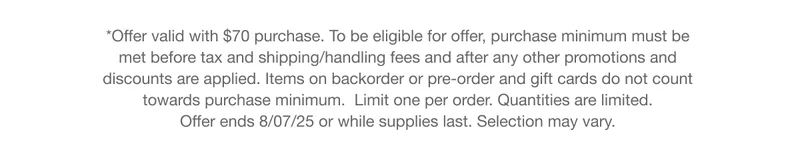 *Offer valid with $70 purchase. To be eligible for offer, purchase minimum must be met before tax and shipping/handling fees and after any other promotions and discounts are applied. Items on backorder or pre-order and gift cards do not count towards purchase minimum. Limit one per order. Quantities are limited. Offer ends 8/07/25 or while supplies last. Selection may vary.