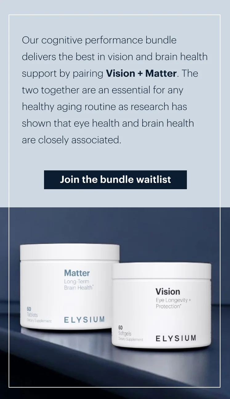 Our cognitive performance bundle delivers the best in vision and brain health support by pairing Vision + Matter. The two together are an essential for any healthy aging routine as research has shown that eye health and brain health are closely associated. |  Join the bundle waitlist
