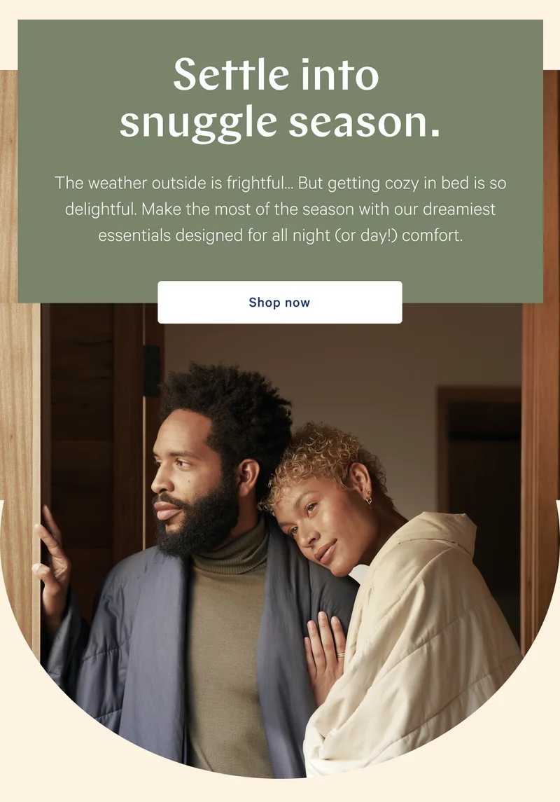 Settle into snuggle season. >> The weather outside is frightful… But getting cozy in bed is so delightful. Make the most of the season with our dreamiest essentials designed for all night (or day!) comfort. >> Shop now >>