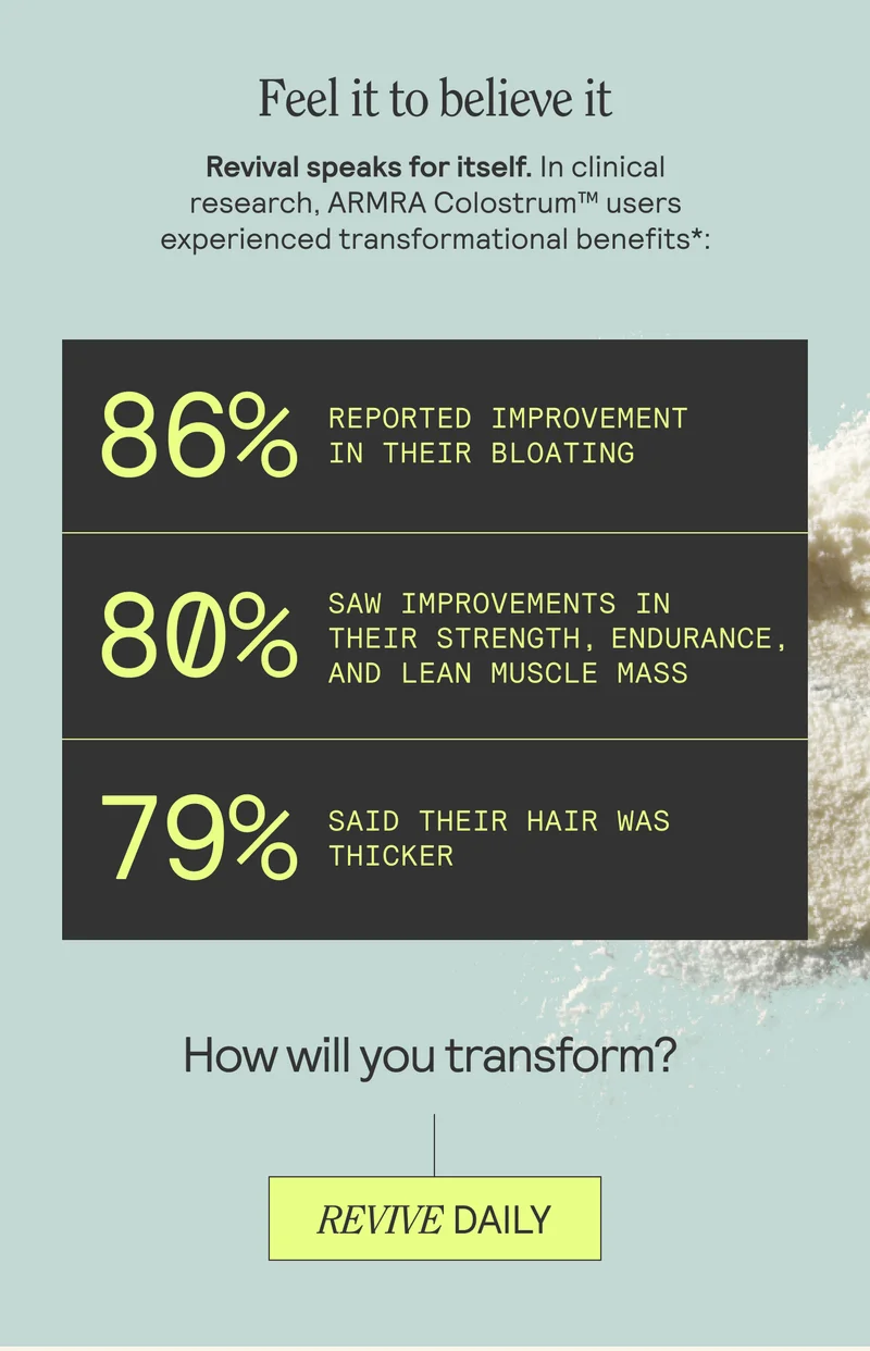 Feel it to believe it. Revival speaks for itself. In clinical research, ARMRA Colostrum users experienced transformational benefits*: How will you transform? REVIVE DAILY