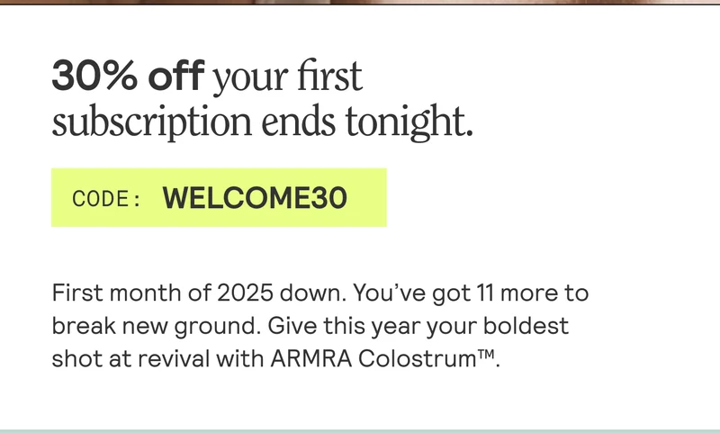 This is it: 30% off your first subscription ends tonight. CODE: WELCOME30. First month of 2025 down. You've got 11 more to break new ground. Give this year your boldest shot at revival with ARMRA Colostrum.
