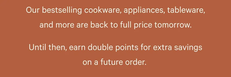 Our bestselling cookware, appliances, tableware, and more are back to full price tomorrow. Until then, earn double points for extra savings on a future order.