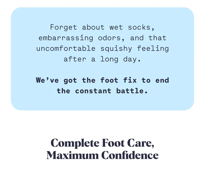 Forget about wet socks, embarrassing odors, and that uncomfortable squishy feeling after a long day.  We’ve got the foot fix to end the constant battle. Complete Foot Care, Maximum Confidence