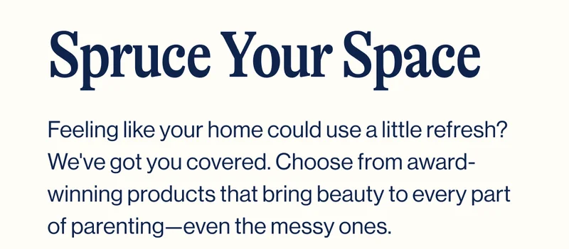 Spruce Your Space- Feeling like your home could use a little refresh? We've got you covered. Choose from award-winning products that bring beauty to every part of parenting—even the messy ones.