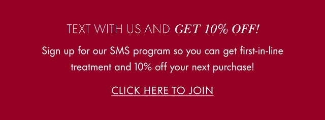 Text With Us And Get 10% Off! Sign up for our SMS program so you can get first-in-line treatment and 10% off your next purchase! Click Here to Join