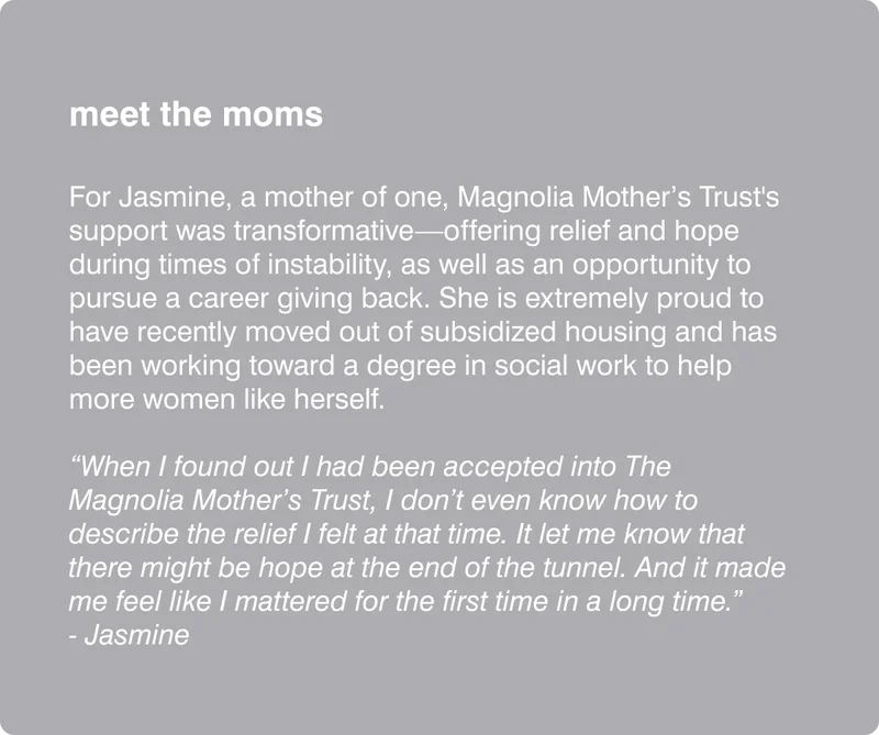 meet the moms  For Jasmine, a mother of one, Magnolia Mother’s Trust's support was transformative—offering relief and hope during times of instability, as well as an opportunity to pursue a career giving back. She is extremely proud to have recently moved out of subsidized housing and has been working toward a degree in social work to help more women like herself.  “When I found out I had been accepted into The Magnolia Mother’s Trust, I don’t even know how to describe the relief I felt at that time. It let me know that there might be hope at the end of the tunnel. And it made me feel like I mattered for the first time in a long time.” - Jasmine