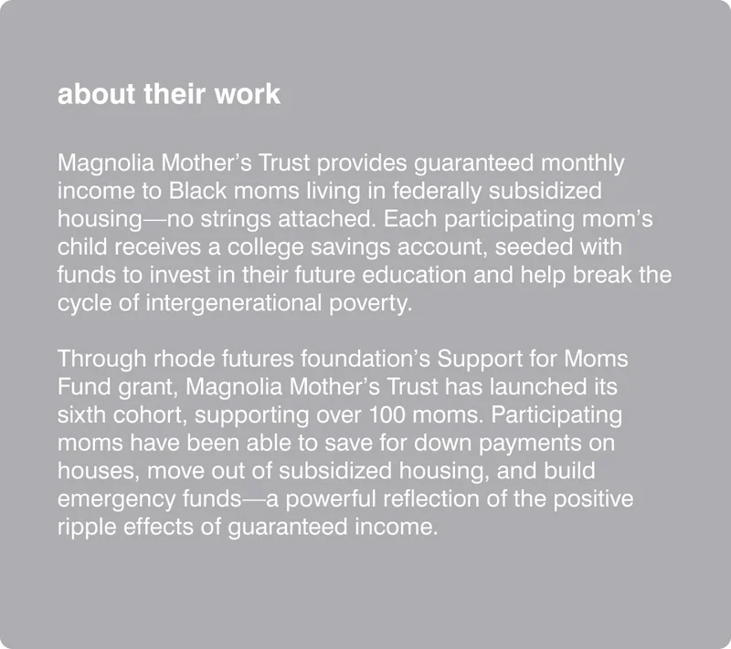 Magnolia Mother’s Trust provides guaranteed monthly income to Black moms living in federally subsidized housing—no strings attached. Each participating mom’s child receives a college savings account, seeded with funds to invest in their future education and help break the cycle of intergenerational poverty.   Through rhode futures foundation’s Support for Moms Fund grant, Magnolia Mother’s Trust has launched its sixth cohort, supporting over 100 moms. Participating moms have been able to save for down payments on houses, move out of subsidized housing, and build emergency funds—a powerful reflection of the positive ripple effects of guaranteed income.