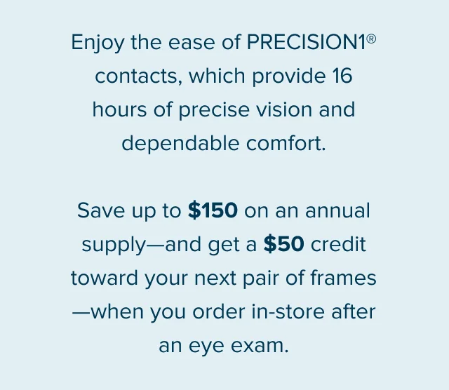 Enjoy the ease of PRECISION1® contacts, which provide 16 hours of precise vision and dependable comfort. Save up to $150 on an annual supply—and get a $50 credit toward your next pair of frames—when you order in-store after an eye exam.