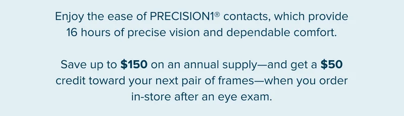Enjoy the ease of PRECISION1® contacts, which provide 16 hours of precise vision and dependable comfort. Save up to $150 on an annual supply—and get a $50 credit toward your next pair of frames—when you order in-store after an eye exam.