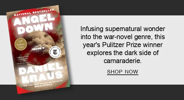 Angel Down (Pulitzer Prize Winner) by Daniel Kraus : Infusing supernatural wonder into the war-novel genre, this year’s Pulitzer Prize winner explores the dark side of camaraderie. SHOP NOW