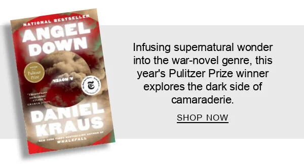 Angel Down (Pulitzer Prize Winner) by Daniel Kraus : Infusing supernatural wonder into the war-novel genre, this year’s Pulitzer Prize winner explores the dark side of camaraderie. SHOP NOW