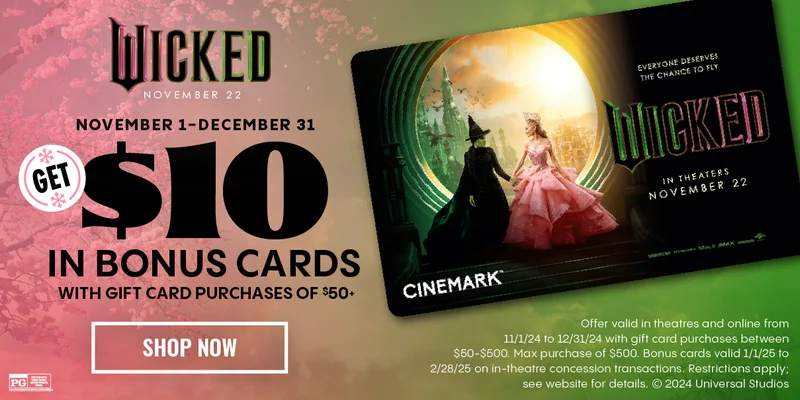 Wicked | NOVEMBER 1 - 12/31 GET $10 IN BONUS CARDS WITH GIFT CARD PURCHASES OF $50+ | SHOP NOW > | Offer valid in theatres and online from 11/1/24 to 12/31/24 with gift card purchases between $50-$500. Bonus cards valid 1/1/25 to 2/28/25 on in-theatre concession transactions. Restrictions apply; see website for details.