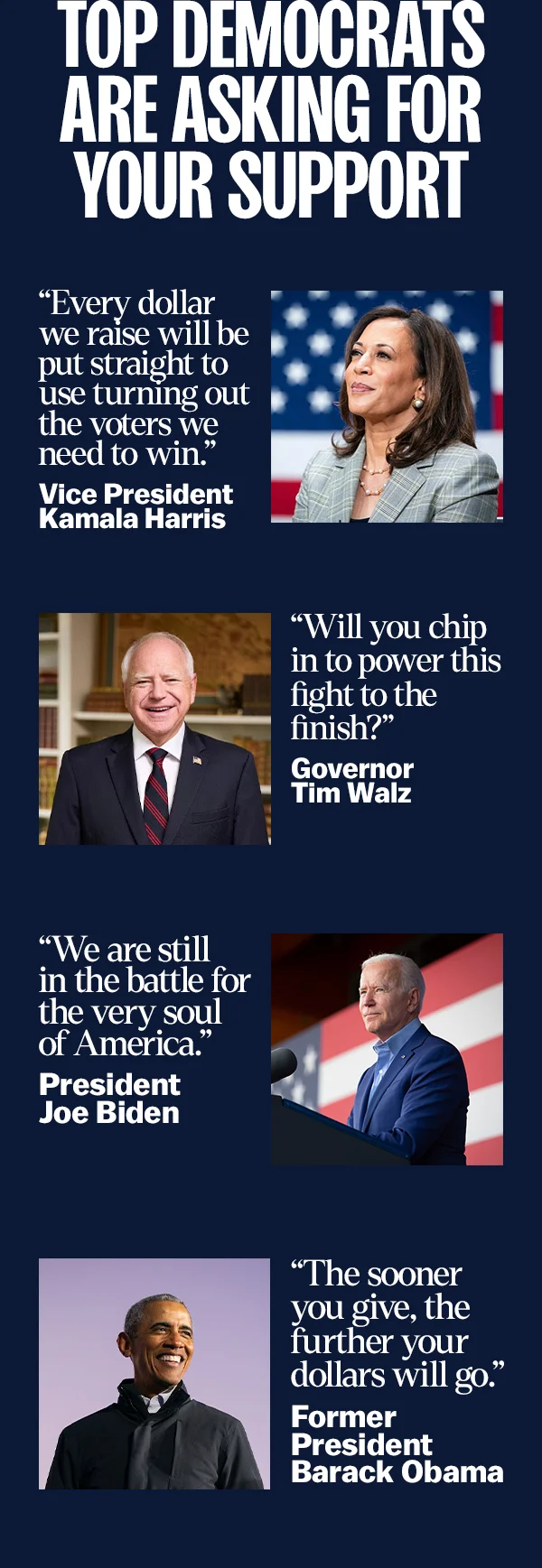 “We are still in the battle for the very soul of America.” -- President Joe Biden    “Every dollar we raise will be put straight to use turning out the voters we need to win.” -- Vice President Kamala Harris    “Will you chip in to power this fight to the finish?” -- Governor Tim Walz    “The sooner you give, the further your dollars will go.” -- Former President Barack Obama