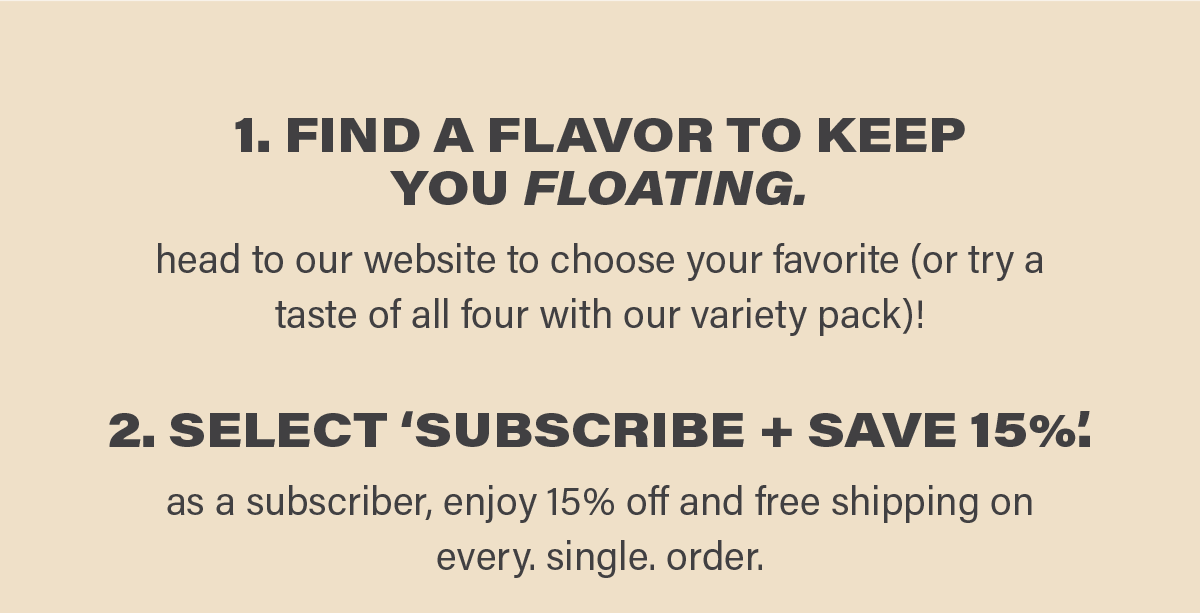 1. FIND A FLAVOR TO KEEP YOU FLOATING. head to our website to choose your favorite (or try a taste of all four with our variety pack)! 2. SELECT 'SUBSCRIBE + SAVE 15%'. as a subscriber, enjoy 15% off and free shipping on every. single. order.