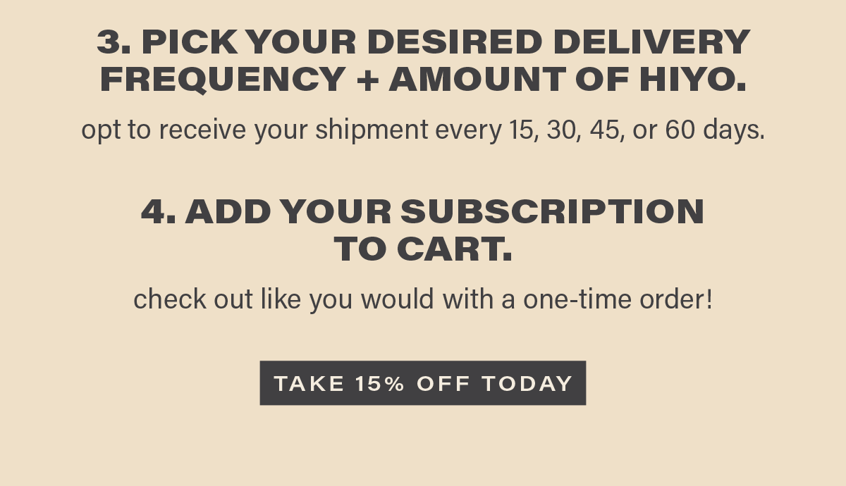 3. PICK YOUR DESIRED DELIVERY FREQUENCY + AMOUNT OF HIYO. opt to receive your shipment every 15, 30, 45, or 60 days. 4 ADD YOUR SUBSCRIPTION TO CART. check out like you would with a one-time order! [TAKE 15% OFF TODAY]