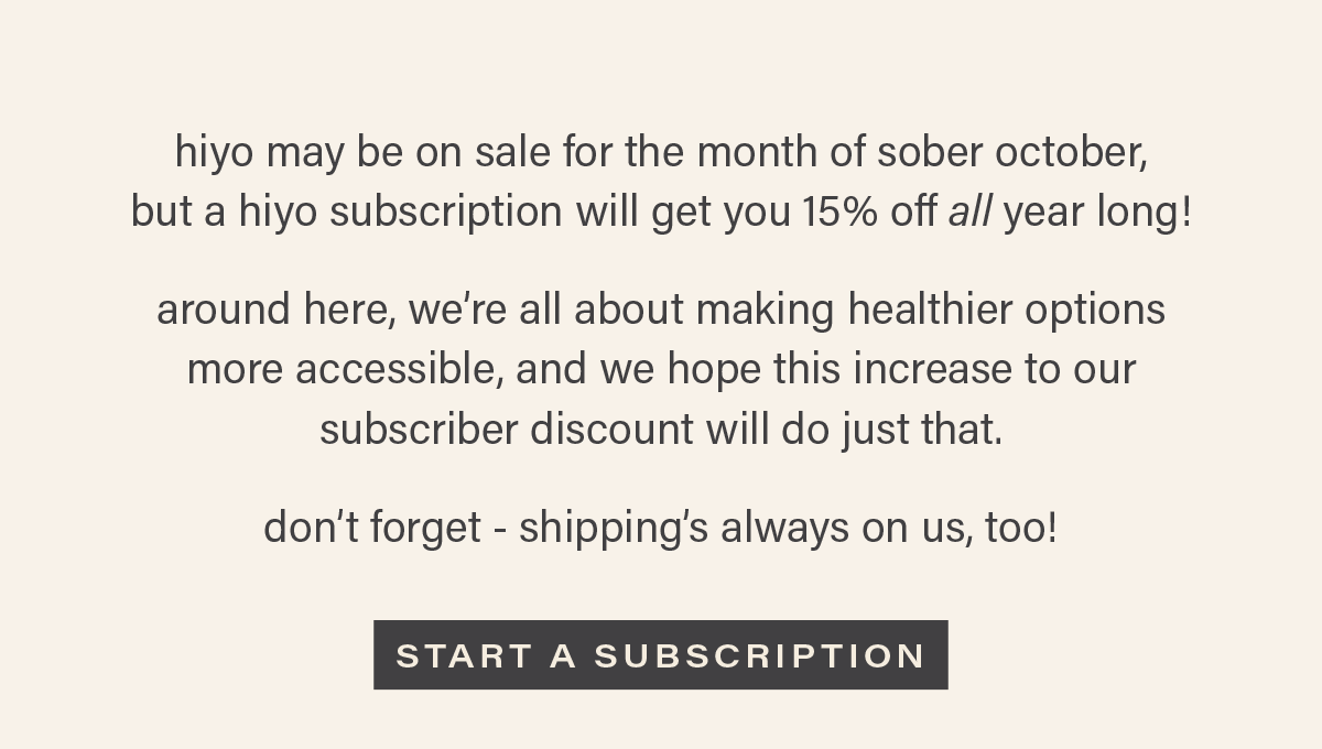 hiyo may be on sale for the month of sober october, but a hiyo subscription will get you 15% off all year long! around here, we're all about making healthier options more accessible, and we hope this increase to our subscriber discount will do just that. don't forget - shipping's always on us, too! [START A SUBSCRIPTION]