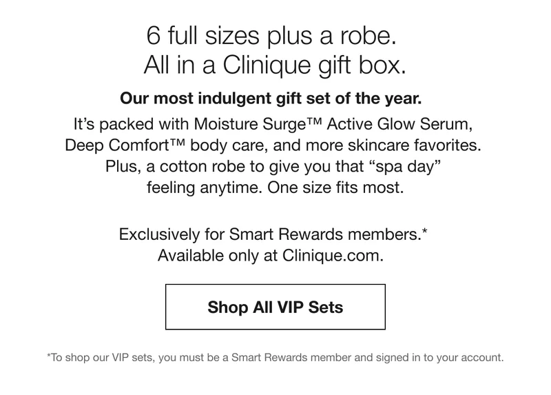 6 full sizes plus a robe. All in a Clinique gift box. Our most indulgent gift set of the year. It’s packed with Moisture Surge™ Active Glow Serum, Deep Comfort™ body care, and more skincare favorites. Plus, a cotton robe to give you that spa day feeling anytime. One size fits most. Exclusively for Smart Rewards members.* Available only at Clinique.com. Shop All VIP Sets *To shop our VIP sets, you must be a Smart Rewards member and signed in to your account.
