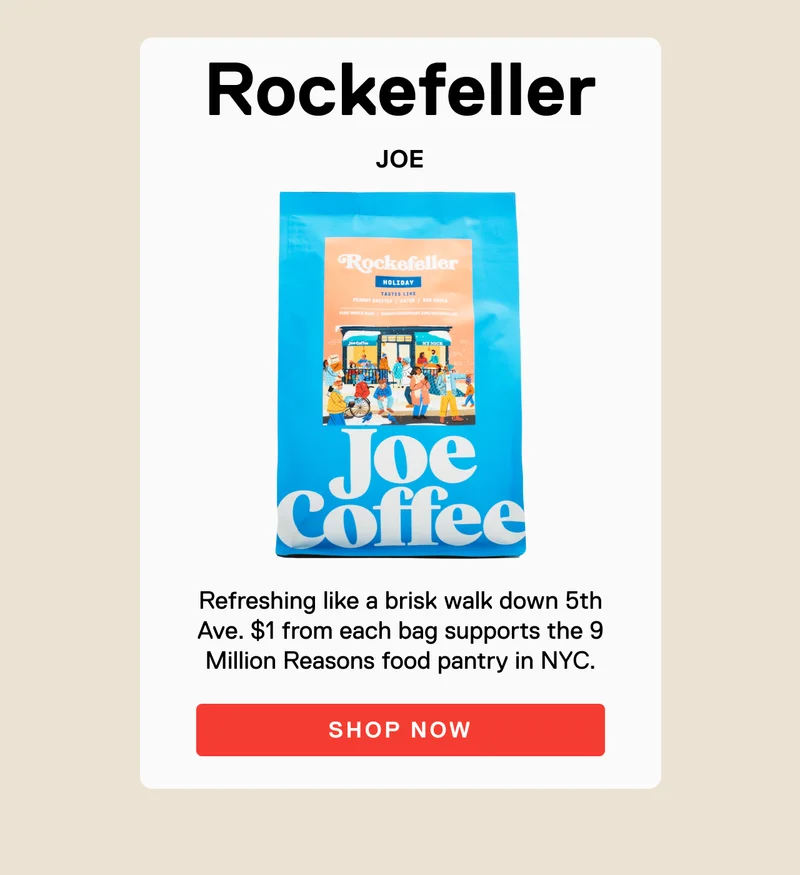 Rockefeller JOE. Refreshing like a brisk walk down 5th Ave. $1 from each bag supports the 9 Million Reasons food pantry in NYC. SHOP NOW.