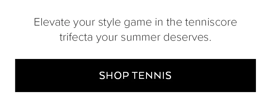 ELEVATE YOUR STYLE GAME IN THE TENNISCORE TRIFECTA YOUR SUMMER DESERVES. SHOP COURT SPORTS.