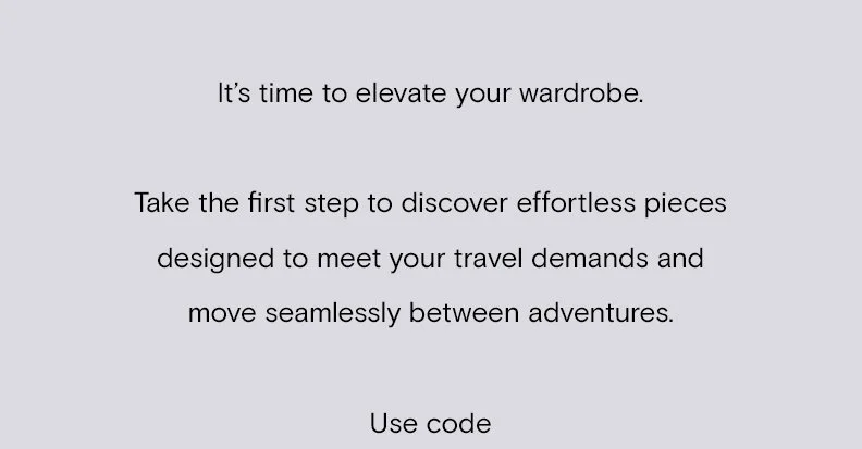 It’s time to elevate your wardrobe.   Take the first step to discover effortless pieces designed to meet your travel demands and move seamlessly between adventures.  Use code
