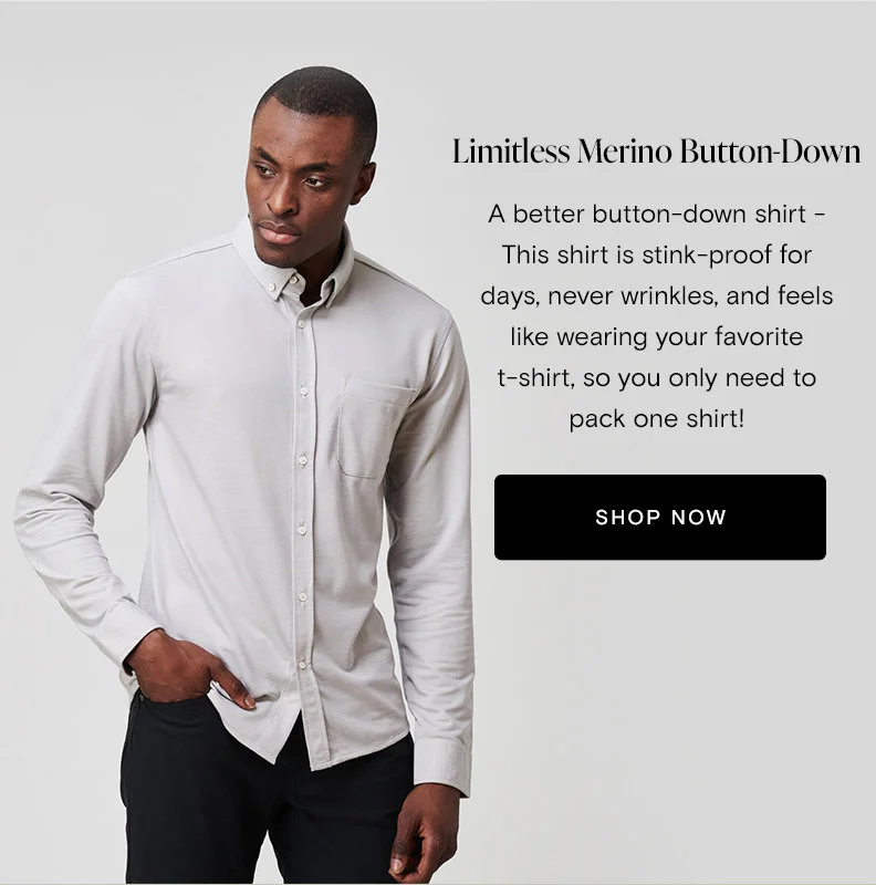Limitless Merino Button-Down A better button-down shirt - This shirt is stink-proof for days, never wrinkles, and feels like wearing your favorite t-shirt, so you only need to pack one shirt!   [Shop Now]