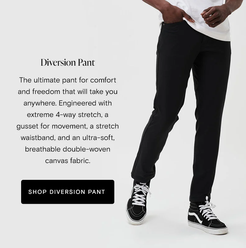 Diversion Pant The ultimate pant for comfort and freedom that will take you anywhere, from the city, mountains, or desert. Engineered with extreme 4-way stretch, a gusset for movement, a stretch waistband, and an ultra-soft, breathable double-woven canvas fabric.   [Shop Now]