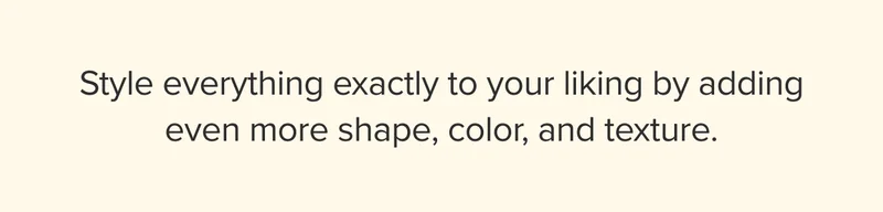Style everything exactly to your liking by adding even more shape, color, and texture.