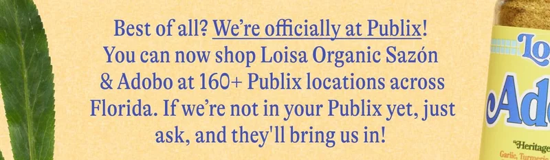 Best of all? We’re officially at Publix! You can now shop Loisa Organic Sazón & Adobo at 160+ Publix locations across Florida. If we’re not in your Publix yet, just ask, and they'll bring us in!