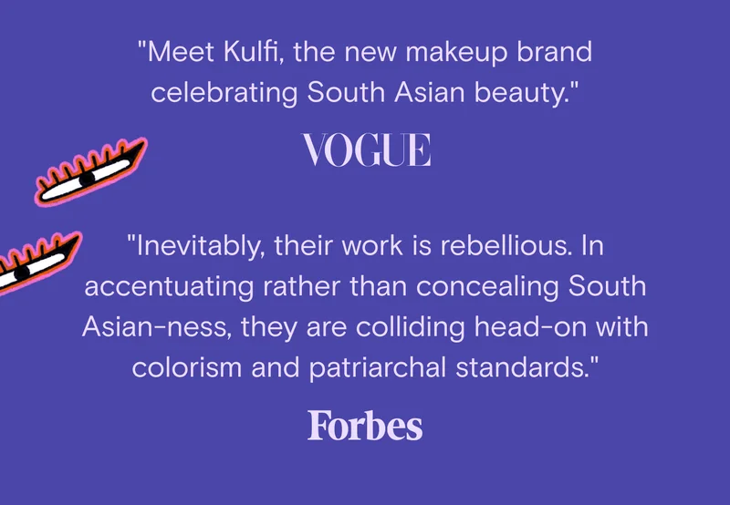 "Meet Kulfi, the new makeup brand celebrating South Asian beauty." - Vogue, "Inevitably, their work is rebellious. In accentuating rather than concealing South Asian-ness, they are colliding head-on with colorism and patriarchal standards." - Forbes