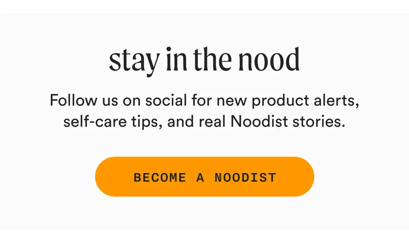 stay in the nood - Follow us on social for new product alerts, self-care tips, and real Noodist stories. - BECOME A NOODIST