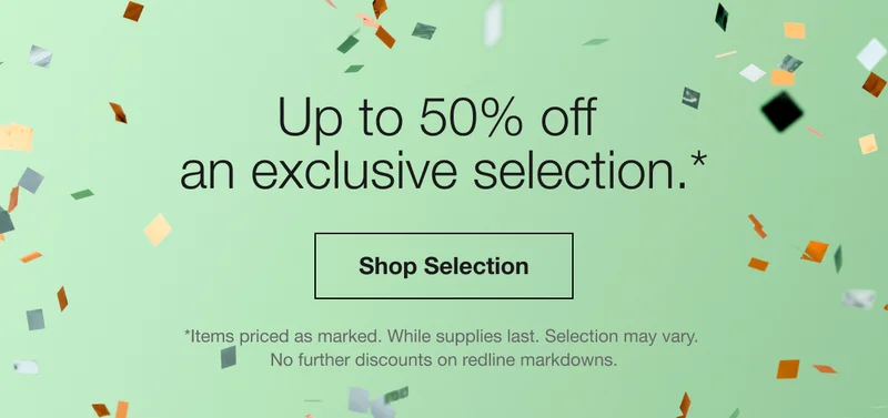 Up to 50% off an exclusive selection.* Shop Selection | *Items priced as marked. While supplies last. Selection may vary. No further discounts on redline markdowns.