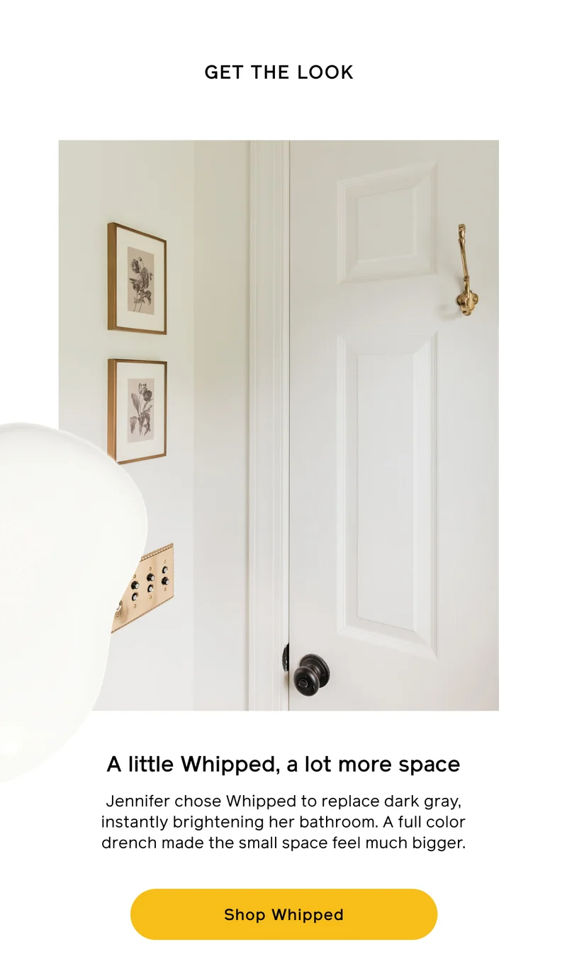 GET THE LOOK. A little Whipped, a lot more space. Jennifer chose Whipped to replace dark gray, instantly brightening her bathroom. A full color drench made the small space feel much bigger. Shop Whipped