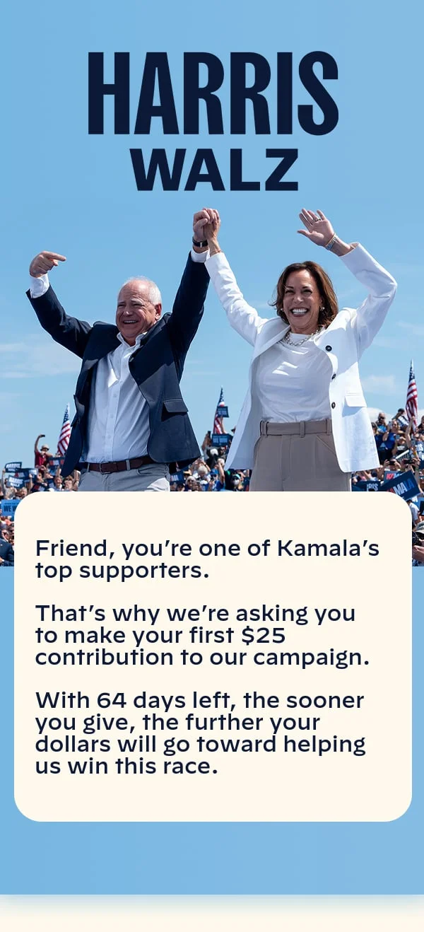 Harris Walz: You’re one of Kamala’s top supporters. That’s why we’re asking you to make a contribution to our campaign. With 80 days left, the sooner you give, the further your dollars will go toward helping us win this race.