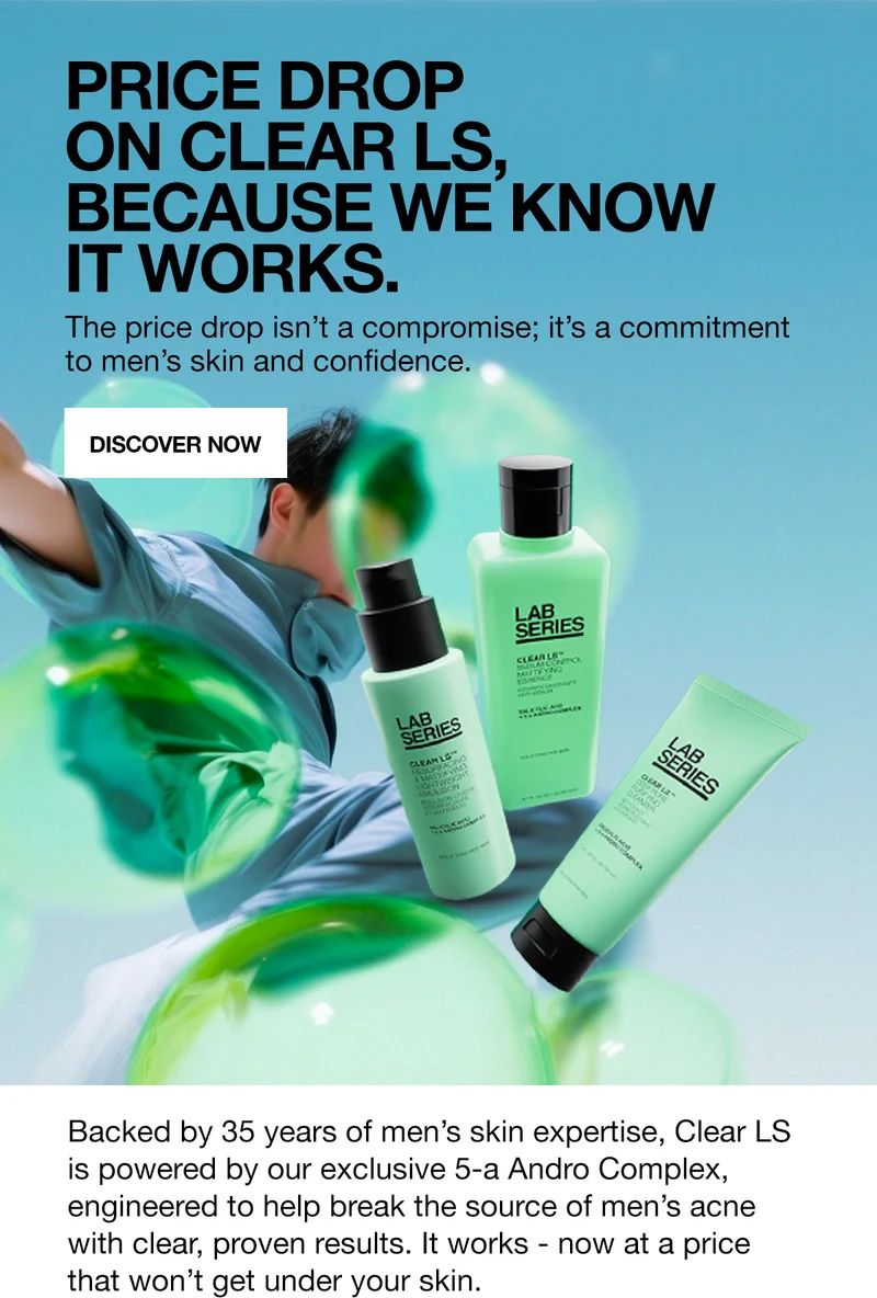 PRICE DROP ON CLEAR LS, BECAUSE WE KNOW IT WORKS. The price drop is not a compromise; it is a commitment to men's skin and confidence. | DISCOVER NOW | Backed by 35 years of men's skin expertise, Clear LS is powered by our exclusive 5-a Andro Complex, engineered to help break the source of men's acne with clear, proven results. It works - now at a price that won't get under your skin.