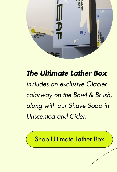 The Ultimate Lather Box includes an exclusive Glacier colorway on the Bowl & Brush, along with our Shave Soap in Unscented and Cider.  Shop Ultimate Lather Box