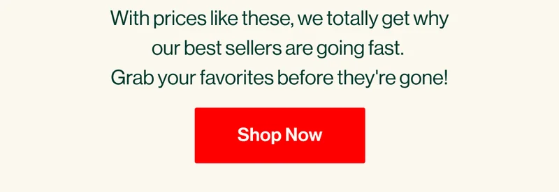 With prices like these, we totally get why our best sellers are selling fast.  Grab your favorites before they're gone! Shop Now