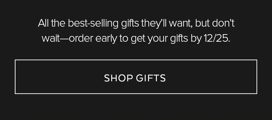 All the best-selling gifts they'll want, but don't wait-order early to get your gifts by 12/25. SHOP GIFTS